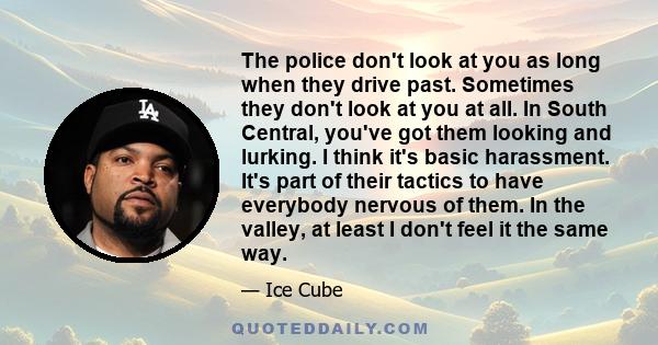 The police don't look at you as long when they drive past. Sometimes they don't look at you at all. In South Central, you've got them looking and lurking. I think it's basic harassment. It's part of their tactics to