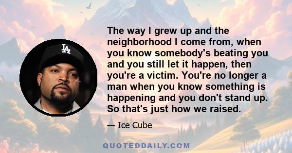 The way I grew up and the neighborhood I come from, when you know somebody's beating you and you still let it happen, then you're a victim. You're no longer a man when you know something is happening and you don't stand 