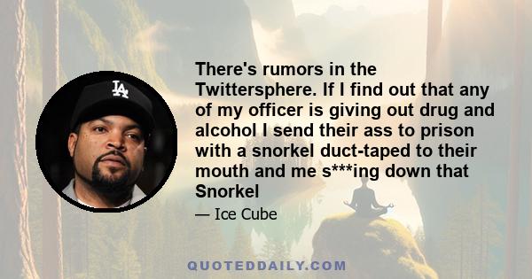 There's rumors in the Twittersphere. If I find out that any of my officer is giving out drug and alcohol I send their ass to prison with a snorkel duct-taped to their mouth and me s***ing down that Snorkel