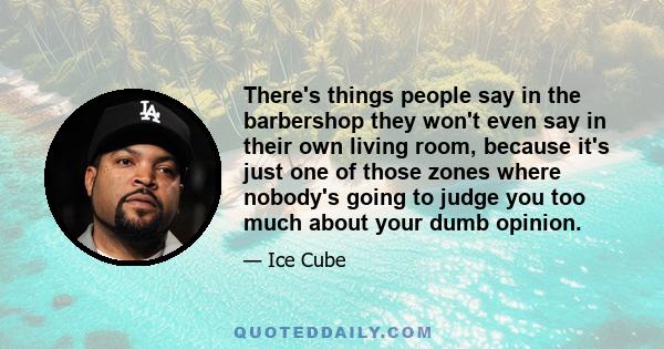 There's things people say in the barbershop they won't even say in their own living room, because it's just one of those zones where nobody's going to judge you too much about your dumb opinion.