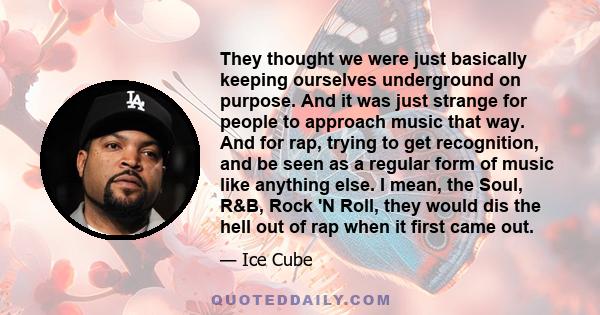 They thought we were just basically keeping ourselves underground on purpose. And it was just strange for people to approach music that way. And for rap, trying to get recognition, and be seen as a regular form of music 