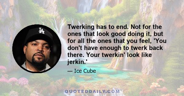 Twerking has to end. Not for the ones that look good doing it, but for all the ones that you feel, 'You don't have enough to twerk back there. Your twerkin' look like jerkin.'