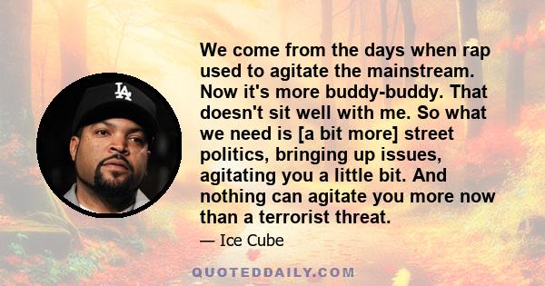 We come from the days when rap used to agitate the mainstream. Now it's more buddy-buddy. That doesn't sit well with me. So what we need is [a bit more] street politics, bringing up issues, agitating you a little bit.