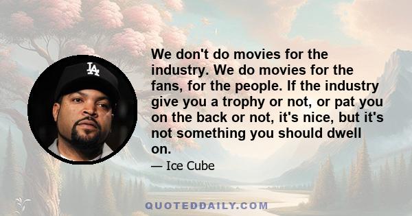 We don't do movies for the industry. We do movies for the fans, for the people. If the industry give you a trophy or not, or pat you on the back or not, it's nice, but it's not something you should dwell on.