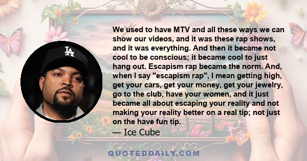 We used to have MTV and all these ways we can show our videos, and it was these rap shows, and it was everything. And then it became not cool to be conscious; it became cool to just hang out. Escapism rap became the