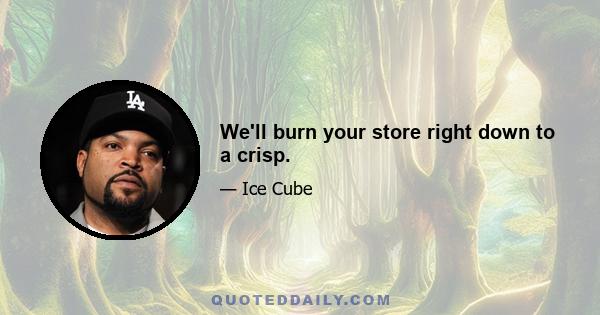 We'll burn your store right down to a crisp.