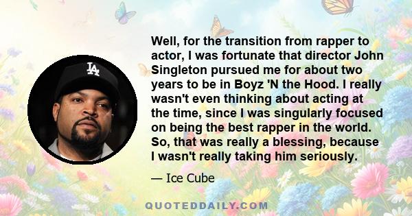 Well, for the transition from rapper to actor, I was fortunate that director John Singleton pursued me for about two years to be in Boyz 'N the Hood. I really wasn't even thinking about acting at the time, since I was