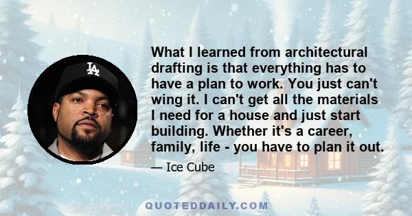 What I learned from architectural drafting is that everything has to have a plan to work. You just can't wing it. I can't get all the materials I need for a house and just start building. Whether it's a career, family,