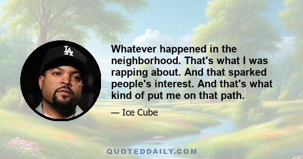 Whatever happened in the neighborhood. That's what I was rapping about. And that sparked people's interest. And that's what kind of put me on that path.