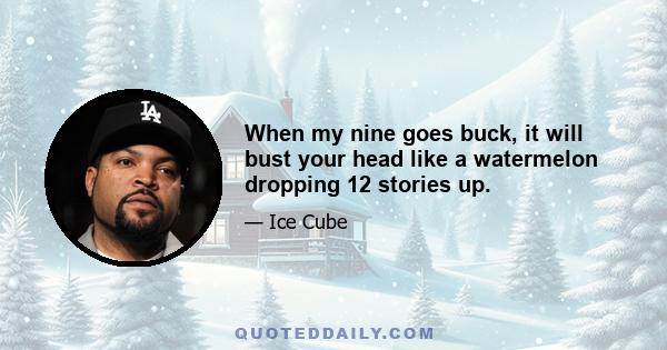 When my nine goes buck, it will bust your head like a watermelon dropping 12 stories up.