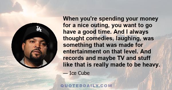 When you're spending your money for a nice outing, you want to go have a good time. And I always thought comedies, laughing, was something that was made for entertainment on that level. And records and maybe TV and