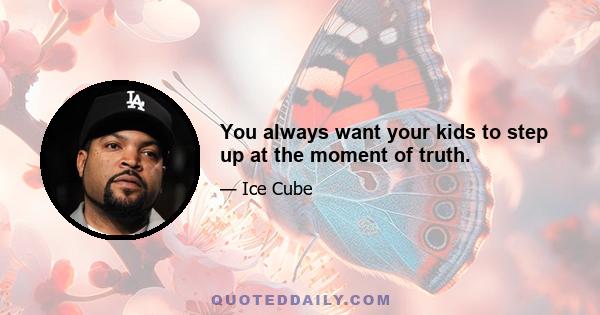 You always want your kids to step up at the moment of truth.