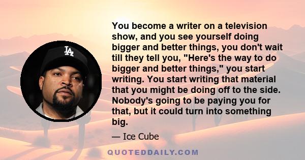 You become a writer on a television show, and you see yourself doing bigger and better things, you don't wait till they tell you, Here's the way to do bigger and better things, you start writing. You start writing that