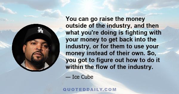 You can go raise the money outside of the industry, and then what you're doing is fighting with your money to get back into the industry, or for them to use your money instead of their own. So, you got to figure out how 