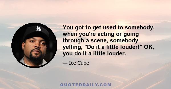 You got to get used to somebody, when you're acting or going through a scene, somebody yelling, Do it a little louder! OK, you do it a little louder.