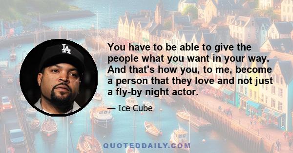 You have to be able to give the people what you want in your way. And that's how you, to me, become a person that they love and not just a fly-by night actor.