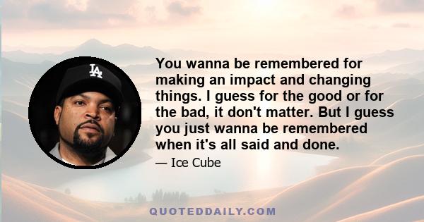 You wanna be remembered for making an impact and changing things. I guess for the good or for the bad, it don't matter. But I guess you just wanna be remembered when it's all said and done.