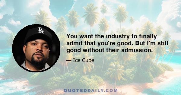 You want the industry to finally admit that you're good. But I'm still good without their admission.