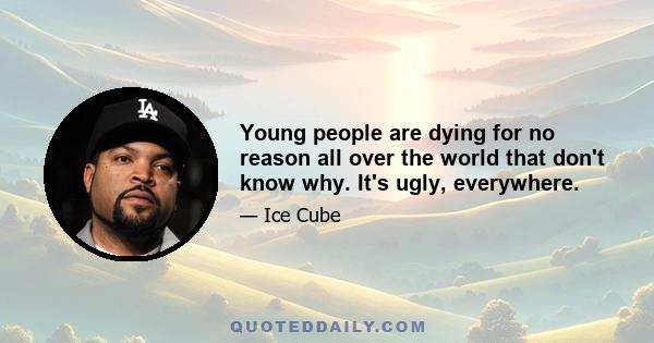 Young people are dying for no reason all over the world that don't know why. It's ugly, everywhere.