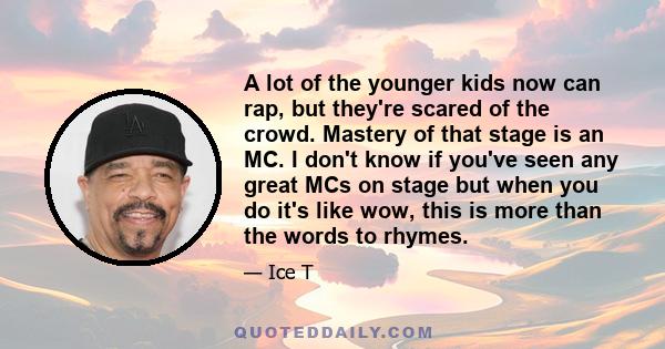 A lot of the younger kids now can rap, but they're scared of the crowd. Mastery of that stage is an MC. I don't know if you've seen any great MCs on stage but when you do it's like wow, this is more than the words to