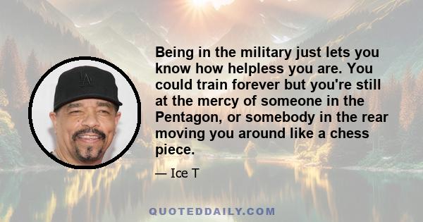 Being in the military just lets you know how helpless you are. You could train forever but you're still at the mercy of someone in the Pentagon, or somebody in the rear moving you around like a chess piece.