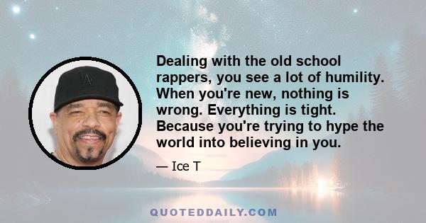 Dealing with the old school rappers, you see a lot of humility. When you're new, nothing is wrong. Everything is tight. Because you're trying to hype the world into believing in you.