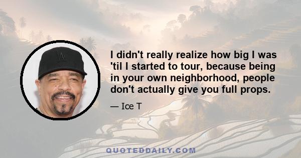 I didn't really realize how big I was 'til I started to tour, because being in your own neighborhood, people don't actually give you full props.