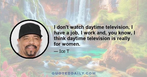 I don't watch daytime television, I have a job, I work and, you know, I think daytime television is really for women.