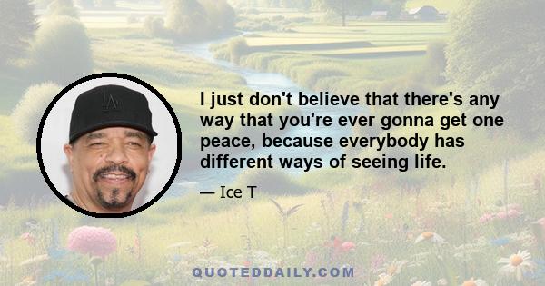 I just don't believe that there's any way that you're ever gonna get one peace, because everybody has different ways of seeing life.