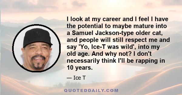 I look at my career and I feel I have the potential to maybe mature into a Samuel Jackson-type older cat, and people will still respect me and say 'Yo, Ice-T was wild', into my old age. And why not? I don't necessarily