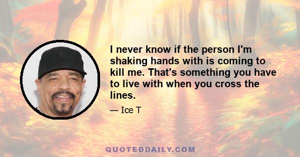 I never know if the person I'm shaking hands with is coming to kill me. That's something you have to live with when you cross the lines.