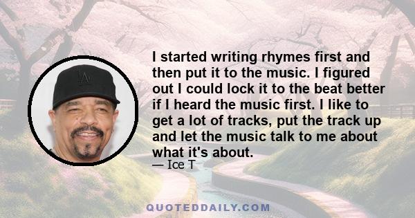 I started writing rhymes first and then put it to the music. I figured out I could lock it to the beat better if I heard the music first. I like to get a lot of tracks, put the track up and let the music talk to me