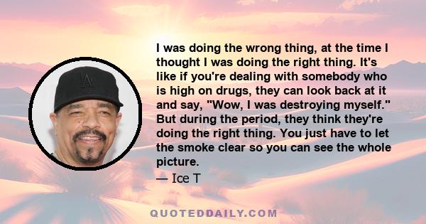 I was doing the wrong thing, at the time I thought I was doing the right thing. It's like if you're dealing with somebody who is high on drugs, they can look back at it and say, Wow, I was destroying myself. But during