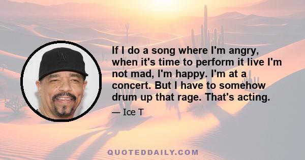 If I do a song where I'm angry, when it's time to perform it live I'm not mad, I'm happy. I'm at a concert. But I have to somehow drum up that rage. That's acting.