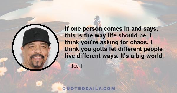 If one person comes in and says, this is the way life should be, I think you're asking for chaos. I think you gotta let different people live different ways. It's a big world.