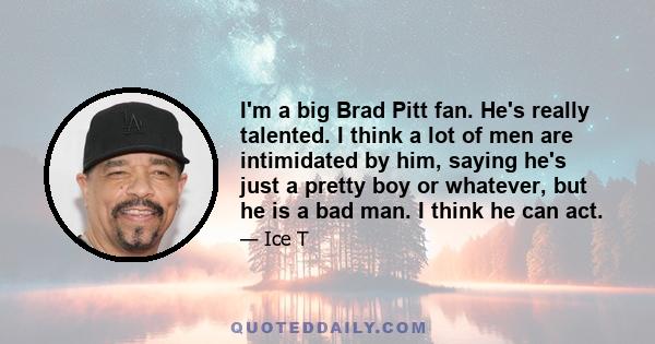 I'm a big Brad Pitt fan. He's really talented. I think a lot of men are intimidated by him, saying he's just a pretty boy or whatever, but he is a bad man. I think he can act.