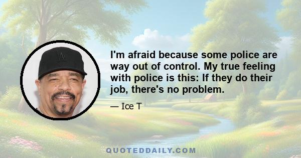 I'm afraid because some police are way out of control. My true feeling with police is this: If they do their job, there's no problem.