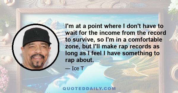 I'm at a point where I don't have to wait for the income from the record to survive, so I'm in a comfortable zone, but I'll make rap records as long as I feel I have something to rap about.