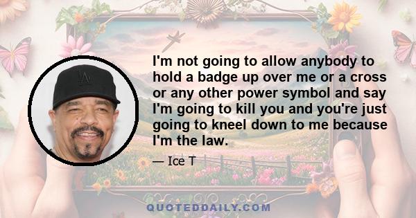 I'm not going to allow anybody to hold a badge up over me or a cross or any other power symbol and say I'm going to kill you and you're just going to kneel down to me because I'm the law.