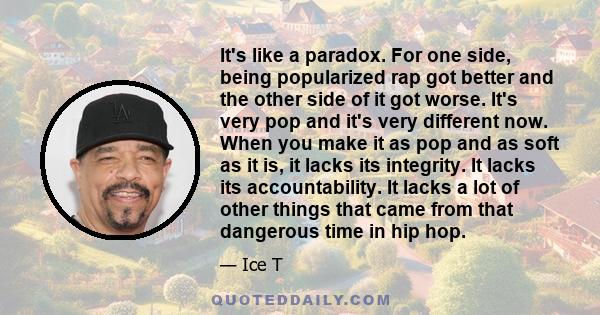 It's like a paradox. For one side, being popularized rap got better and the other side of it got worse. It's very pop and it's very different now. When you make it as pop and as soft as it is, it lacks its integrity. It 