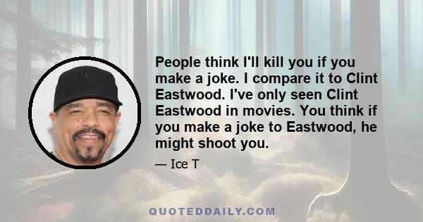 People think I'll kill you if you make a joke. I compare it to Clint Eastwood. I've only seen Clint Eastwood in movies. You think if you make a joke to Eastwood, he might shoot you.