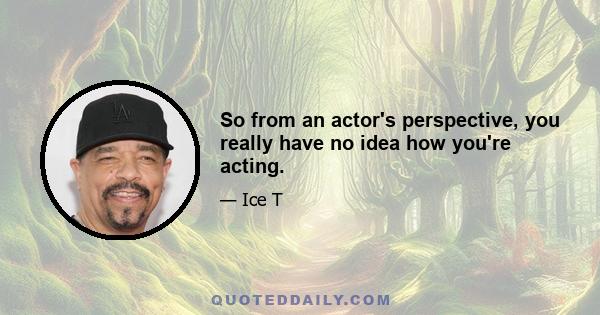 So from an actor's perspective, you really have no idea how you're acting.