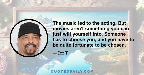 The music led to the acting. But movies aren't something you can just will yourself into. Someone has to choose you, and you have to be quite fortunate to be chosen.