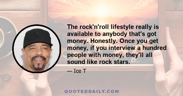 The rock'n'roll lifestyle really is available to anybody that's got money. Honestly. Once you get money, if you interview a hundred people with money, they'll all sound like rock stars.