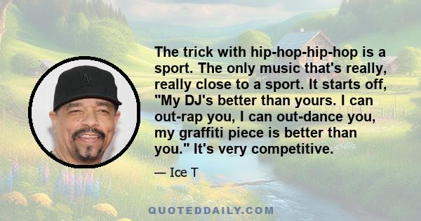 The trick with hip-hop-hip-hop is a sport. The only music that's really, really close to a sport. It starts off, My DJ's better than yours. I can out-rap you, I can out-dance you, my graffiti piece is better than you.