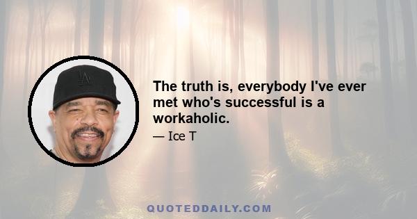 The truth is, everybody I've ever met who's successful is a workaholic.