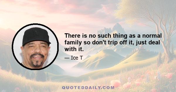 There is no such thing as a normal family so don't trip off it, just deal with it.