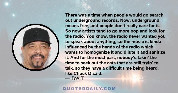 There was a time when people would go search out underground records. Now, underground means free, and people don't really care for it. So now artists tend to go more pop and look for the radio. You know, the radio