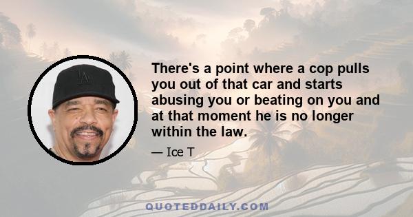 There's a point where a cop pulls you out of that car and starts abusing you or beating on you and at that moment he is no longer within the law.