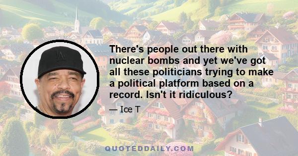 There's people out there with nuclear bombs and yet we've got all these politicians trying to make a political platform based on a record. Isn't it ridiculous?